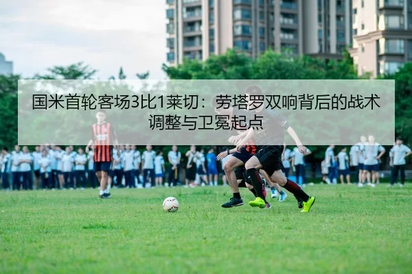 国米首轮客场3比1莱切：劳塔罗双响背后的战术调整与卫冕起点